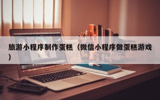 招远旅游小程序制作蛋糕（微信小程序做蛋糕游戏）